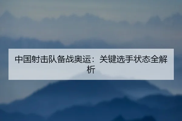 中国射击队备战奥运：关键选手状态全解析